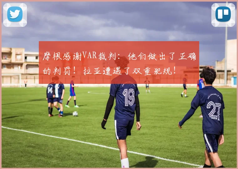 摩根感谢VAR裁判：他们做出了正确的判罚！拉亚遭遇了双重犯规！