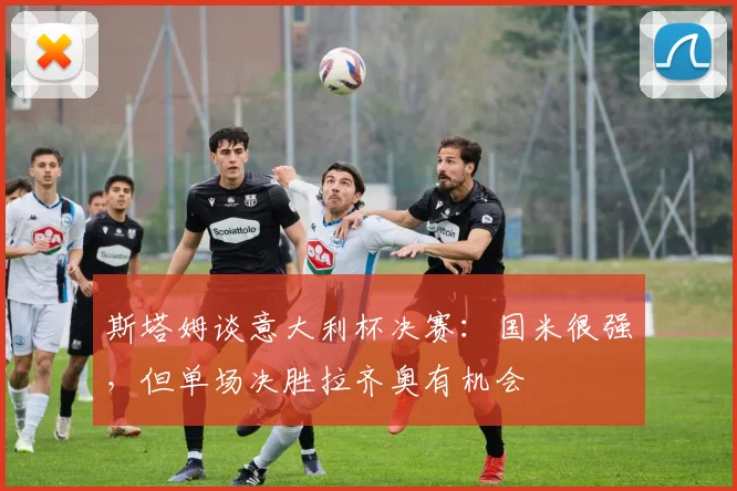 斯塔姆谈意大利杯决赛：国米很强，但单场决胜拉齐奥有机会